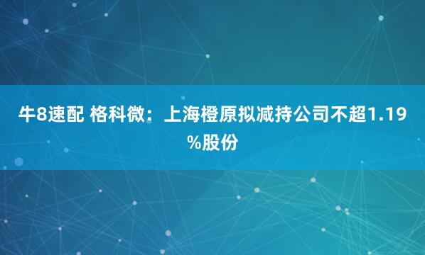 牛8速配 格科微：上海橙原拟减持公司不超1.19%股份