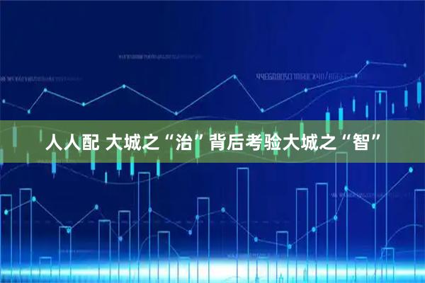 人人配 大城之“治”背后考验大城之“智”