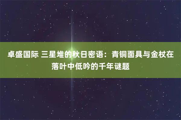 卓盛国际 三星堆的秋日密语:青铜面具与金杖在落叶中低吟的千年谜题