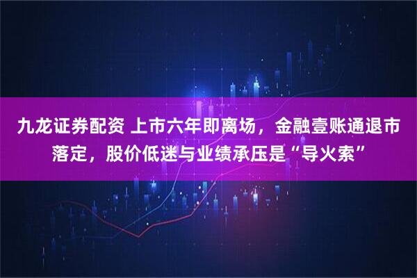 九龙证券配资 上市六年即离场,金融壹账通退市落定,股价低迷与业绩承压是“导火索”