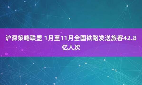 沪深策略联盟 1月至11月全国铁路发送旅客42.8亿人次
