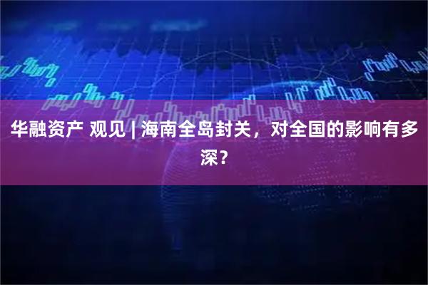 华融资产 观见 | 海南全岛封关,对全国的影响有多深?