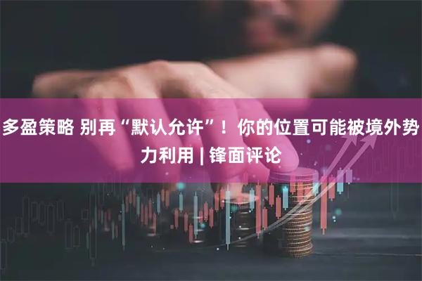 多盈策略 别再“默认允许”!你的位置可能被境外势力利用 | 锋面评论