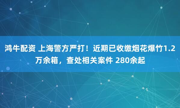 鸿牛配资 上海警方严打！近期已收缴烟花爆竹1.2万余箱，查处相关案件 280余起