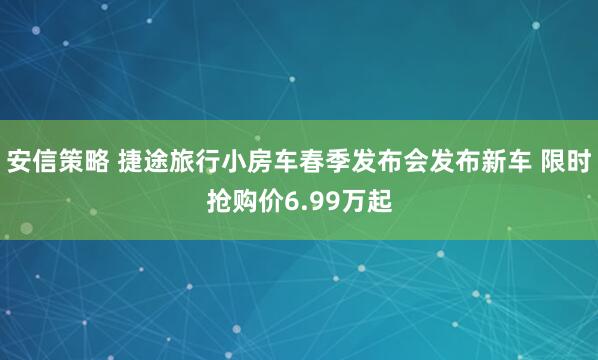 安信策略 捷途旅行小房车春季发布会发布新车 限时抢购价6.99万起