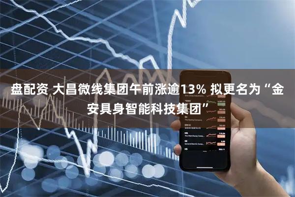 盘配资 大昌微线集团午前涨逾13% 拟更名为“金安具身智能科技集团”